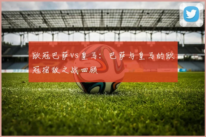 欧冠巴萨vs皇马:巴萨与皇马的欧冠宿敌之战回顾