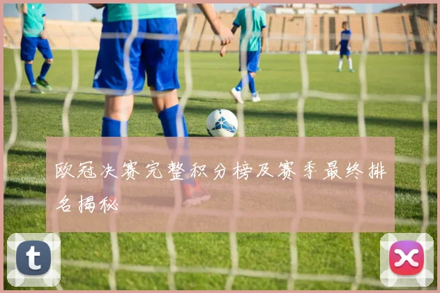 欧冠决赛完整积分榜及赛季最终排名揭秘
