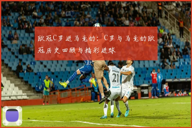 欧冠C罗进马竞的:C罗与马竞的欧冠历史回顾与精彩进球