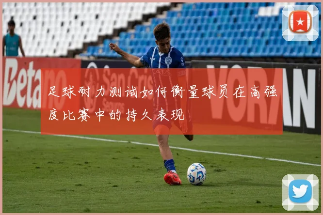 足球耐力测试如何衡量球员在高强度比赛中的持久表现