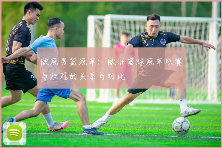 欧冠男篮冠军:欧洲篮球冠军联赛与欧冠的关系与对比