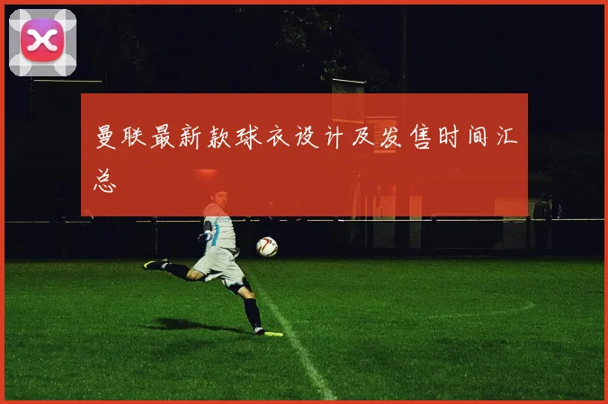 曼联最新款球衣设计及发售时间汇总