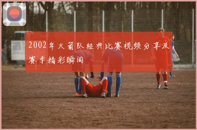 2002年火箭队经典比赛视频分享及赛季精彩瞬间